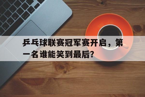 包含乒乓球联赛冠军赛开启,第一名谁能笑到最后?的词条