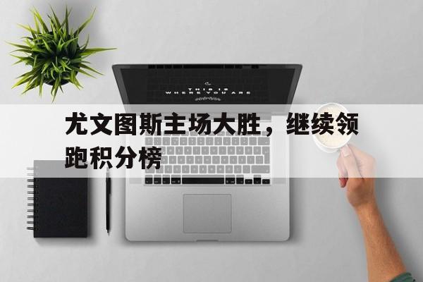 关于尤文图斯主场大胜，继续领跑积分榜的信息