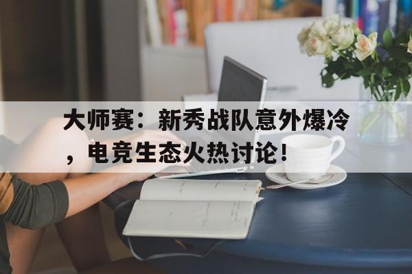 大师赛：新秀战队意外爆冷，电竞生态火热讨论！