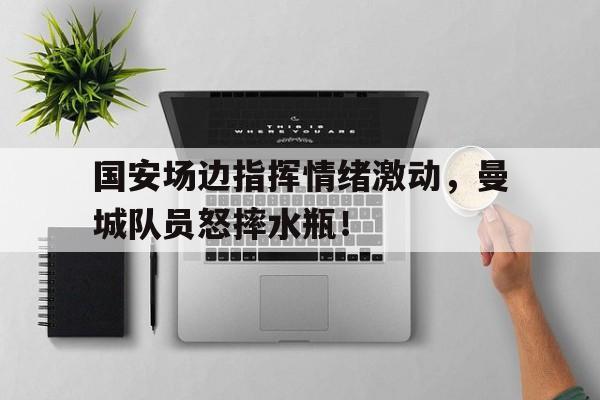 国安场边指挥情绪激动，曼城队员怒摔水瓶！国安球迷送别曼萨诺