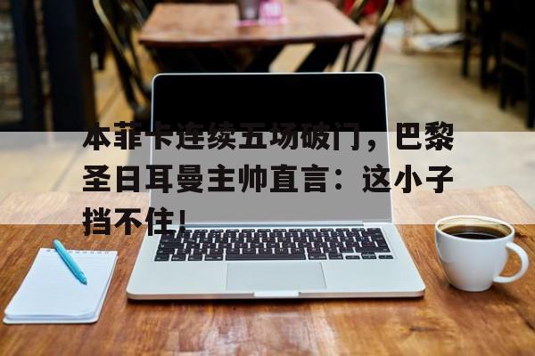 本菲卡连续五场破门，巴黎圣日耳曼主帅直言：这小子挡不住！本菲卡vs巴塞罗那比分预测