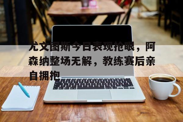 尤文图斯今日表现抢眼,阿森纳整场无解,教练赛后亲自拥抱