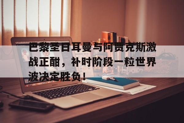 巴黎圣日耳曼与阿贾克斯激战正酣，补时阶段一粒世界波决定胜负！