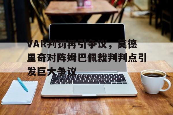 VAR判罚再引争议,莫德里奇对阵姆巴佩裁判判点引发巨大争议